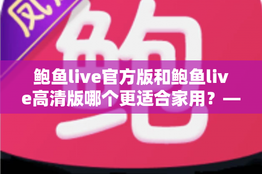 鲍鱼live官方版和鲍鱼live高清版哪个更适合家用？——家庭使用场景全面对比与选择指南