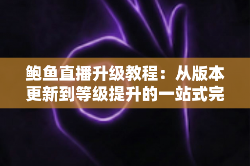 鲍鱼直播升级教程：从版本更新到等级提升的一站式完整指南
