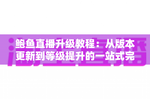 鲍鱼直播升级教程：从版本更新到等级提升的一站式完整指南