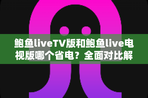 鲍鱼liveTV版和鲍鱼live电视版哪个省电？全面对比解析与实用省电优化指南