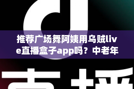 推荐广场舞阿姨用乌贼live直播盒子app吗？中老年直播新选择全解析