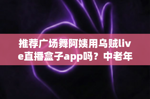 推荐广场舞阿姨用乌贼live直播盒子app吗？中老年直播新选择全解析