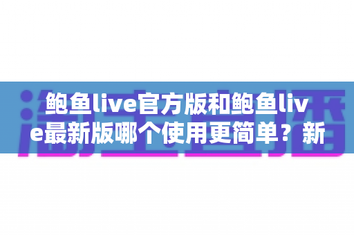 鲍鱼live官方版和鲍鱼live最新版哪个使用更简单?新旧版本全方位对比与实用上手指南 鲍鱼live官方版和鲍鱼live最新版哪个使用更简单?新旧版本全方位对比与实用上手指南