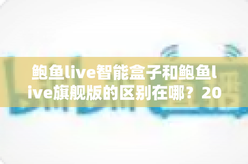 鲍鱼live智能盒子和鲍鱼live旗舰版的区别在哪？2025最新深度对比评测与选购指南