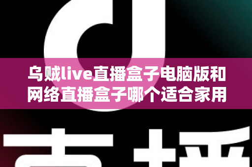 乌贼live直播盒子电脑版和网络直播盒子哪个适合家用?家庭影音设备深度评测与实用选购指南 乌贼live直播盒子电脑版和网络直播盒子哪个适合家用?家庭影音设备深度评测与实用选购指南