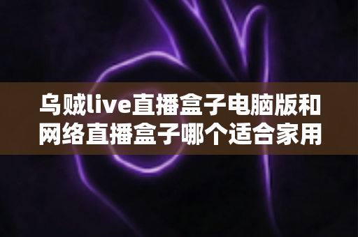 乌贼live直播盒子电脑版和网络直播盒子哪个适合家用?家庭影音设备深度评测与实用选购指南 乌贼live直播盒子电脑版和网络直播盒子哪个适合家用?家庭影音设备深度评测与实用选购指南