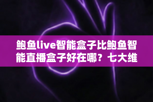 鲍鱼live智能盒子比鲍鱼智能直播盒子好在哪？七大维度深度对比解析助你选对设备