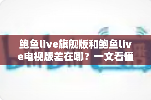 鲍鱼live旗舰版和鲍鱼live电视版差在哪？一文看懂两大版本的核心区别，选对版本不踩坑