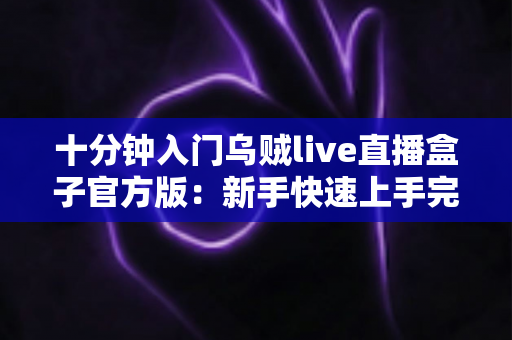十分钟入门乌贼live直播盒子官方版：新手快速上手完整指南