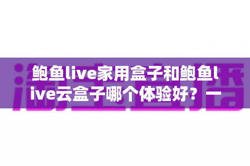鲍鱼live家用盒子和鲍鱼live云盒子哪个体验好？一篇看懂差异的深度评测与选购指南