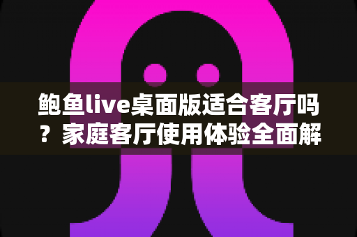 鲍鱼live桌面版适合客厅吗?家庭客厅使用体验全面解析与实用安装指南 鲍鱼live桌面版适合客厅吗?家庭客厅使用体验全面解析与实用安装指南