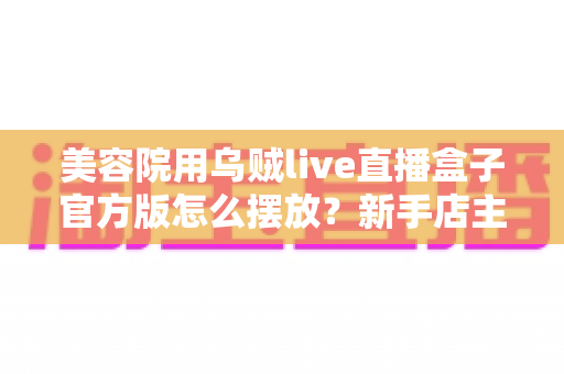 美容院用乌贼live直播盒子官方版怎么摆放？新手店主必读的完整摆放指南