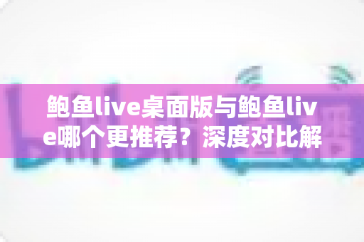 鲍鱼live桌面版与鲍鱼live哪个更推荐？深度对比解析助你找到最适合的使用方式