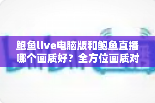 鲍鱼live电脑版和鲍鱼直播哪个画质好?全方位画质对比与观看体验深度解析 鲍鱼live电脑版和鲍鱼直播哪个画质好?全方位画质对比与观看体验深度解析