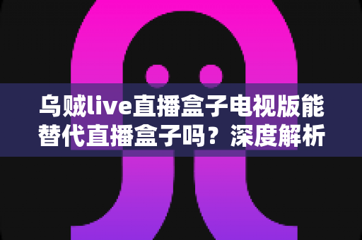 乌贼live直播盒子电视版能替代直播盒子吗？深度解析电视观影新选择与选购指南