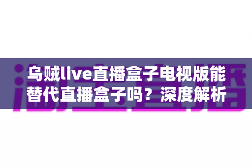 乌贼live直播盒子电视版能替代直播盒子吗？深度解析电视观影新选择与选购指南