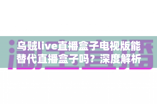 乌贼live直播盒子电视版能替代直播盒子吗？深度解析电视观影新选择与选购指南