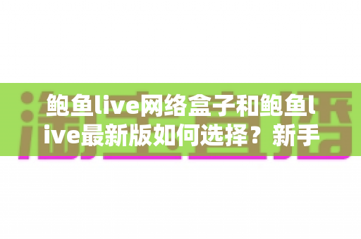 鲍鱼live网络盒子和鲍鱼live最新版如何选择？新手必看的完整对比指南