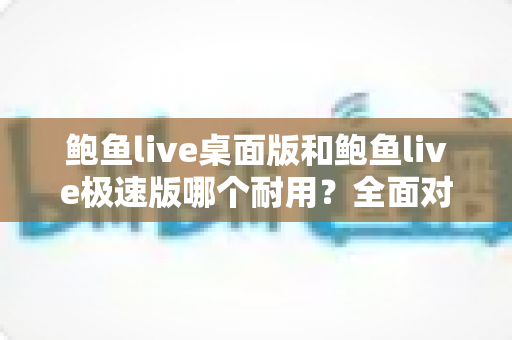 鲍鱼live桌面版和鲍鱼live极速版哪个耐用?全面对比解析,助你选出更稳定长久的使用方案 鲍鱼live桌面版和鲍鱼live极速版哪个耐用?全面对比解析,助你选出更稳定长久的使用方案