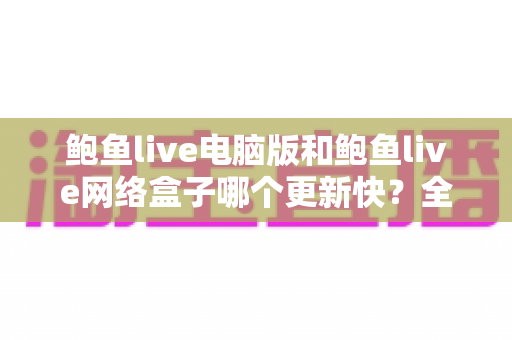 鲍鱼live电脑版和鲍鱼live网络盒子哪个更新快?全面对比分析与选购指南 鲍鱼live电脑版和鲍鱼live网络盒子哪个更新快?全面对比分析与选购指南
