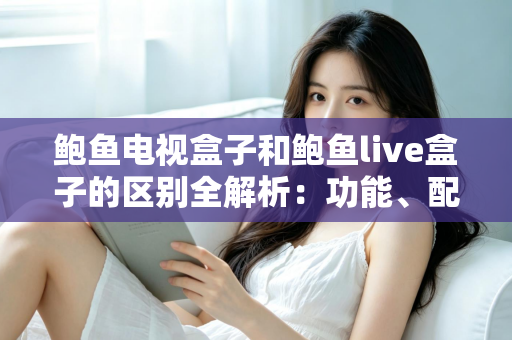 鲍鱼电视盒子和鲍鱼live盒子的区别全解析：功能、配置与选购指南一文读懂