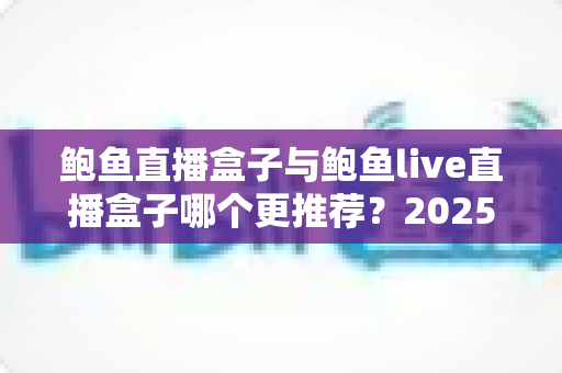 鲍鱼直播盒子与鲍鱼live直播盒子哪个更推荐？2025最新深度对比评测与选购避坑指南