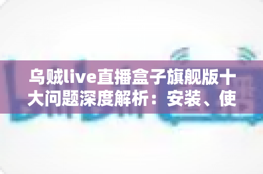 乌贼live直播盒子旗舰版十大问题深度解析:安装、使用与安全避坑一文全读懂 乌贼live直播盒子旗舰版十大问题深度解析:安装、使用与安全避坑一文全读懂