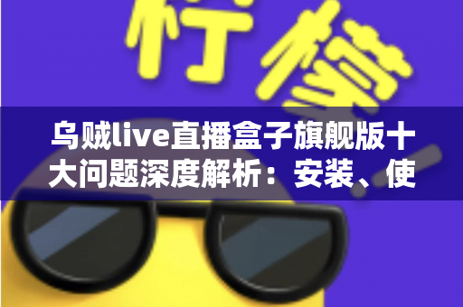 乌贼live直播盒子旗舰版十大问题深度解析：安装、使用与安全避坑一文全读懂