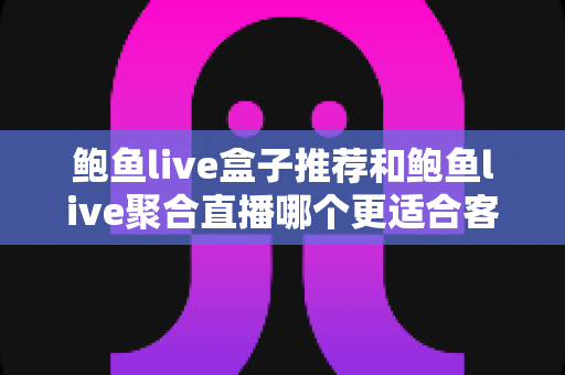 鲍鱼live盒子推荐和鲍鱼live聚合直播哪个更适合客厅？深度对比分析与实用选购全指南