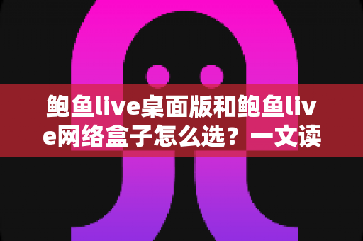 鲍鱼live桌面版和鲍鱼live网络盒子怎么选？一文读懂两者区别、优劣势与最适合你的选择方案