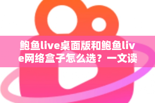 鲍鱼live桌面版和鲍鱼live网络盒子怎么选？一文读懂两者区别、优劣势与最适合你的选择方案
