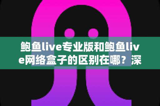 鲍鱼live专业版和鲍鱼live网络盒子的区别在哪？深度解析两大版本差异，帮你选对观影方案