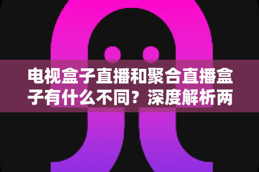 电视盒子直播和聚合直播盒子有什么不同？深度解析两者差异，帮你选对家庭观影方案