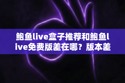 鲍鱼live盒子推荐和鲍鱼live免费版差在哪?版本差异全面对比与实用选择指南 鲍鱼live盒子推荐和鲍鱼live免费版差在哪?版本差异全面对比与实用选择指南