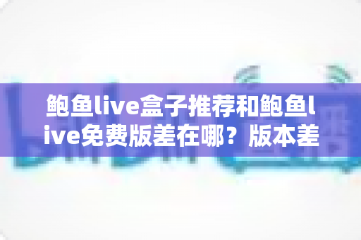 鲍鱼live盒子推荐和鲍鱼live免费版差在哪?版本差异全面对比与实用选择指南 鲍鱼live盒子推荐和鲍鱼live免费版差在哪?版本差异全面对比与实用选择指南