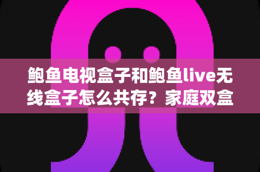 鲍鱼电视盒子和鲍鱼live无线盒子怎么共存？家庭双盒子 peacefully 共存的完整实战指南