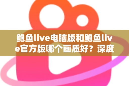 鲍鱼live电脑版和鲍鱼live官方版哪个画质好?深度对比两大版本画质差异与最佳观看方案 鲍鱼live电脑版和鲍鱼live官方版哪个画质好?深度对比两大版本画质差异与最佳观看方案
