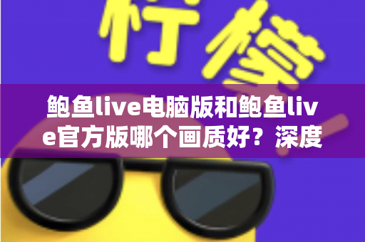 鲍鱼live电脑版和鲍鱼live官方版哪个画质好?深度对比两大版本画质差异与最佳观看方案 鲍鱼live电脑版和鲍鱼live官方版哪个画质好?深度对比两大版本画质差异与最佳观看方案