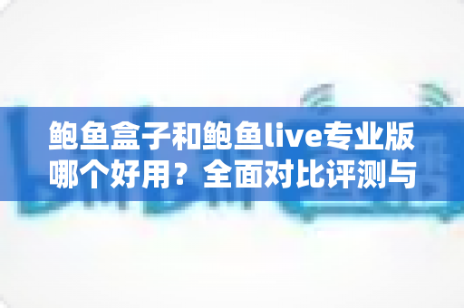 鲍鱼盒子和鲍鱼live专业版哪个好用?全面对比评测与选择指南 鲍鱼盒子和鲍鱼live专业版哪个好用?全面对比评测与选择指南