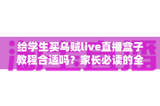 给学生买乌贼live直播盒子教程合适吗？家长必读的全面分析与购买指南