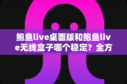 鲍鱼live桌面版和鲍鱼live无线盒子哪个稳定？全方位对比分析与实用指南