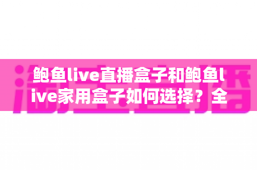 鲍鱼live直播盒子和鲍鱼live家用盒子如何选择？全面解析差异、场景与避坑要点，帮你一次买对不踩雷