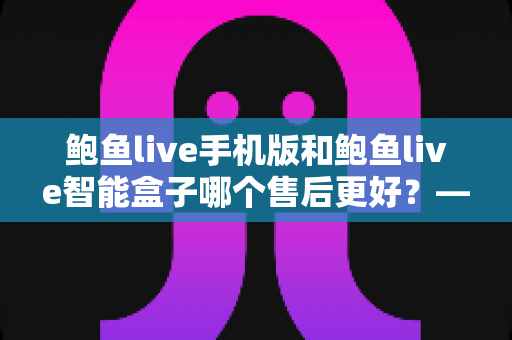 鲍鱼live手机版和鲍鱼live智能盒子哪个售后更好?——两大版本售后服务全方位对比与选购指南 鲍鱼live手机版和鲍鱼live智能盒子哪个售后更好?——两大版本售后服务全方位对比与选购指南