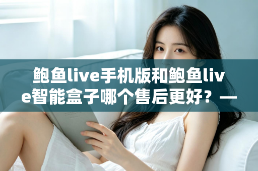鲍鱼live手机版和鲍鱼live智能盒子哪个售后更好?——两大版本售后服务全方位对比与选购指南 鲍鱼live手机版和鲍鱼live智能盒子哪个售后更好?——两大版本售后服务全方位对比与选购指南