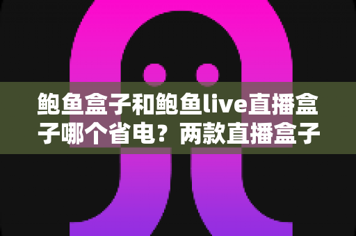 鲍鱼盒子和鲍鱼live直播盒子哪个省电?两款直播盒子功耗深度对比与省电全攻略 鲍鱼盒子和鲍鱼live直播盒子哪个省电?两款直播盒子功耗深度对比与省电全攻略