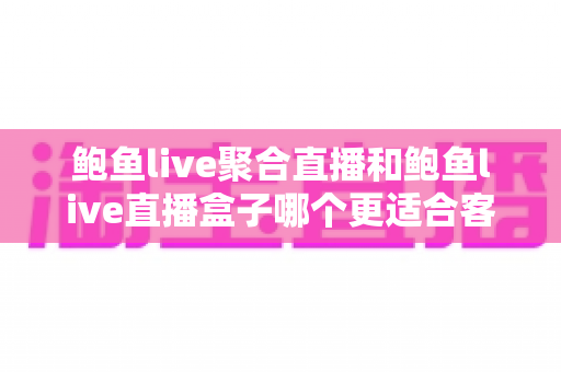 鲍鱼live聚合直播和鲍鱼live直播盒子哪个更适合客厅?——客厅大屏观看体验全方位深度对比与实用选购指南 鲍鱼live聚合直播和鲍鱼live直播盒子哪个更适合客厅?——客厅大屏观看体验全方位深度对比与实用选购指南