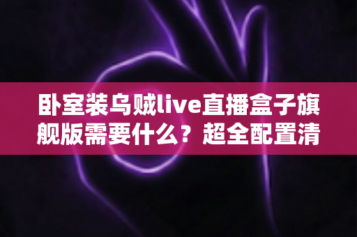 卧室装乌贼live直播盒子旗舰版需要什么？超全配置清单与安装攻略，新手也能一次搞定
