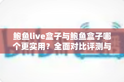 鲍鱼live盒子与鲍鱼盒子哪个更实用？全面对比评测与选购指南，帮你选对家庭影音好帮手
