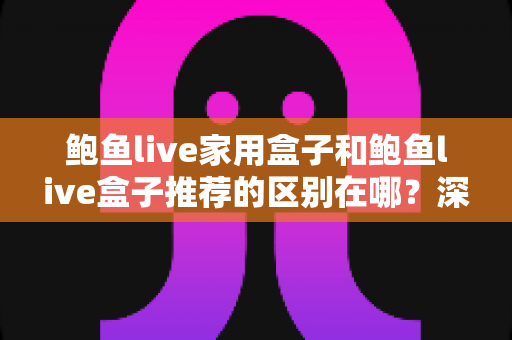 鲍鱼live家用盒子和鲍鱼live盒子推荐的区别在哪？深度解析两大类型差异与科学选购指南