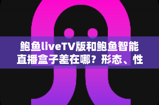 鲍鱼liveTV版和鲍鱼智能直播盒子差在哪？形态、性能、价格全方位对比，看完再买不踩坑